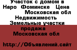 Участок с домом в Наро- Фоминске › Цена ­ 950 000 - Московская обл. Недвижимость » Земельные участки продажа   . Московская обл.